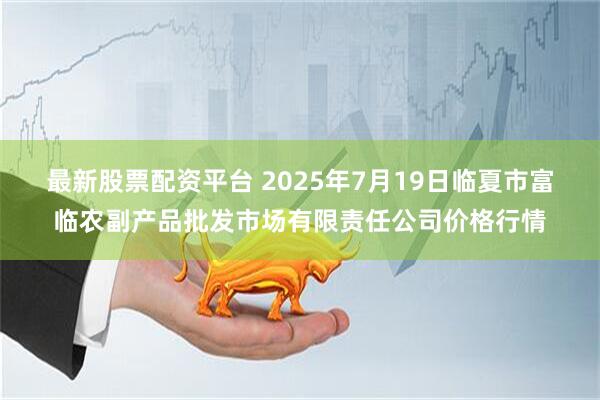 最新股票配资平台 2025年7月19日临夏市富临农副产品批发市场有限责任公司价格行情
