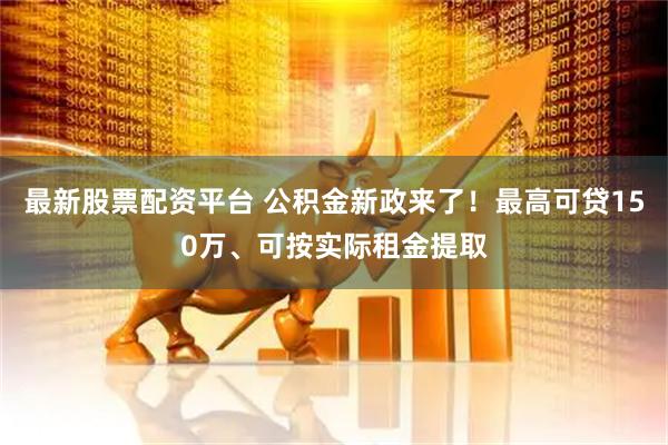 最新股票配资平台 公积金新政来了！最高可贷150万、可按实际租金提取