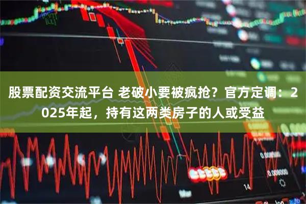 股票配资交流平台 老破小要被疯抢？官方定调：2025年起，持有这两类房子的人或受益