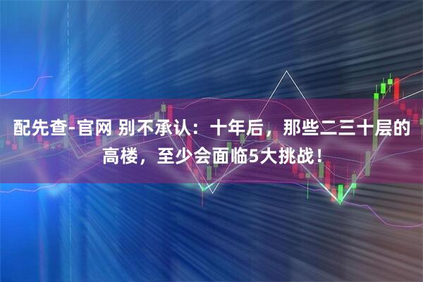 配先查-官网 别不承认：十年后，那些二三十层的高楼，至少会面临5大挑战！