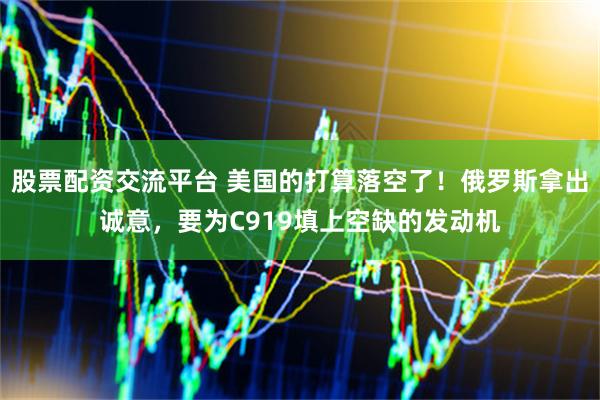 股票配资交流平台 美国的打算落空了！俄罗斯拿出诚意，要为C919填上空缺的发动机