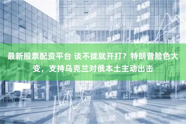 最新股票配资平台 谈不拢就开打？特朗普脸色大变，支持乌克兰对俄本土主动出击