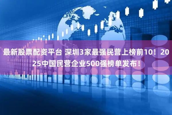 最新股票配资平台 深圳3家最强民营上榜前10！2025中国民营企业500强榜单发布！