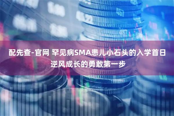 配先查-官网 罕见病SMA患儿小石头的入学首日 逆风成长的勇敢第一步
