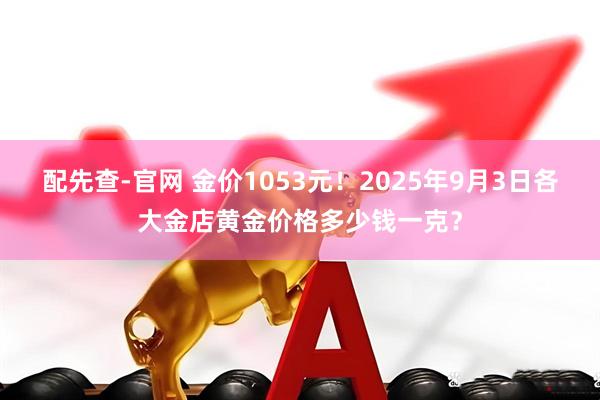 配先查-官网 金价1053元！2025年9月3日各大金店黄金价格多少钱一克？