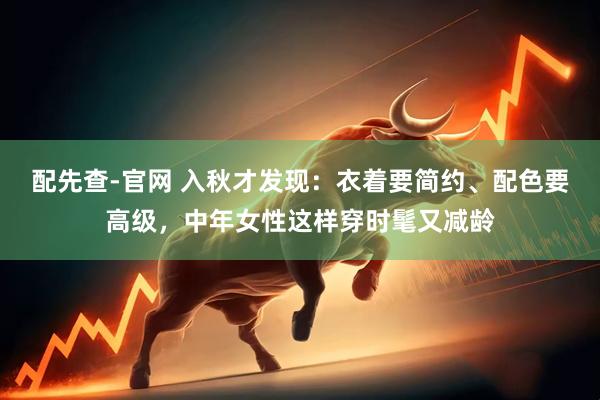配先查-官网 入秋才发现：衣着要简约、配色要高级，中年女性这样穿时髦又减龄