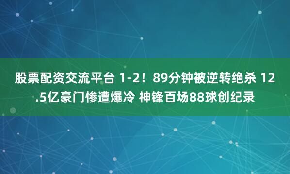 股票配资交流平台 1-2！89分钟被逆转绝杀 12.5亿豪门惨遭爆冷 神锋百场88球创纪录