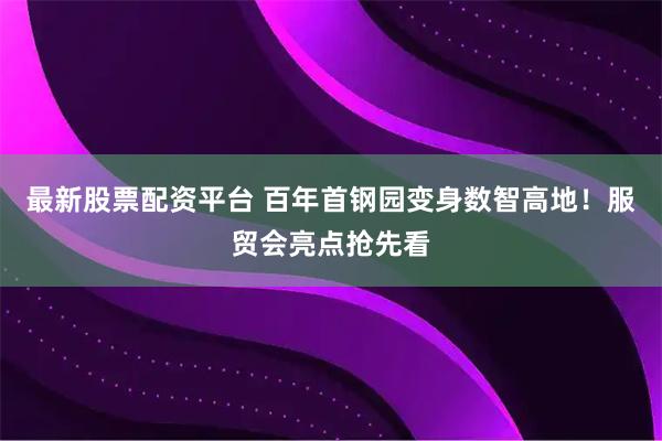 最新股票配资平台 百年首钢园变身数智高地！服贸会亮点抢先看