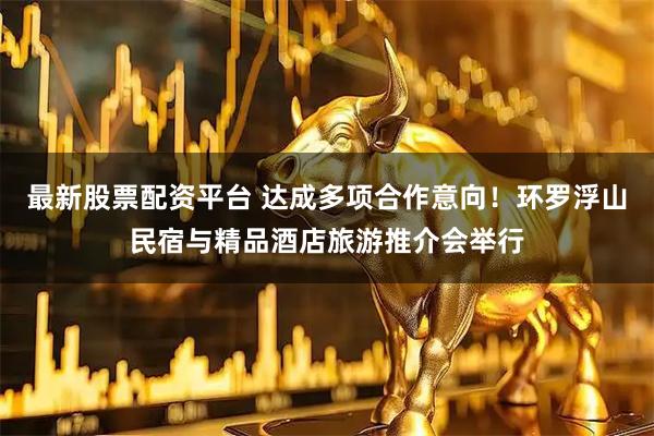 最新股票配资平台 达成多项合作意向！环罗浮山民宿与精品酒店旅游推介会举行