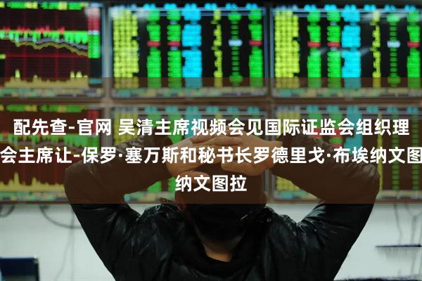 配先查-官网 吴清主席视频会见国际证监会组织理事会主席让-保罗·塞万斯和秘书长罗德里戈·布埃纳文图拉