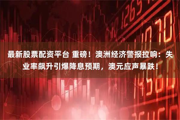 最新股票配资平台 重磅！澳洲经济警报拉响：失业率飙升引爆降息预期，澳元应声暴跌！