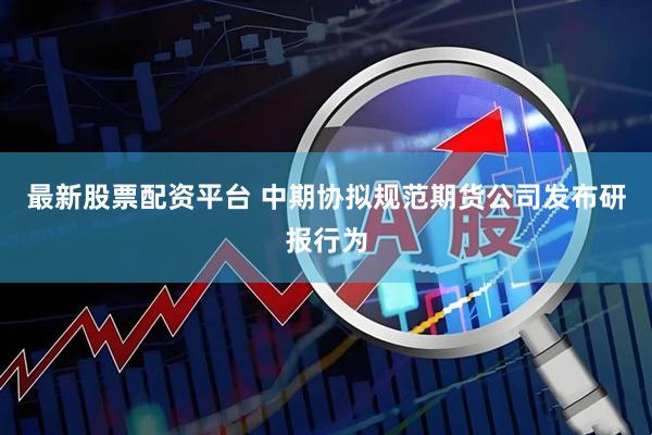最新股票配资平台 中期协拟规范期货公司发布研报行为