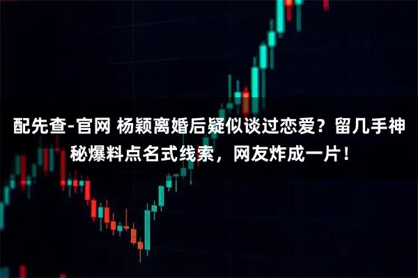 配先查-官网 杨颖离婚后疑似谈过恋爱?留几手神秘爆料点名式线索,网友炸成一片!