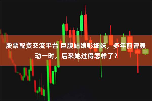 股票配资交流平台 巨腹姑娘彭细妹,多年前曾轰动一时,后来她过得怎样了?