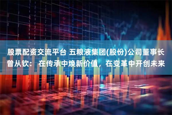 股票配资交流平台 五粮液集团(股份)公司董事长曾从钦: 在传承中焕新价值,在变革中开创未来