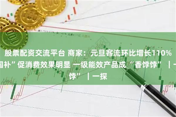 股票配资交流平台 商家：元旦客流环比增长110% “国补”促消费效果明显 一级能效产品成 “香饽饽” ｜一探