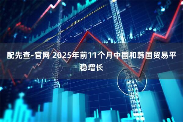 配先查-官网 2025年前11个月中国和韩国贸易平稳增长