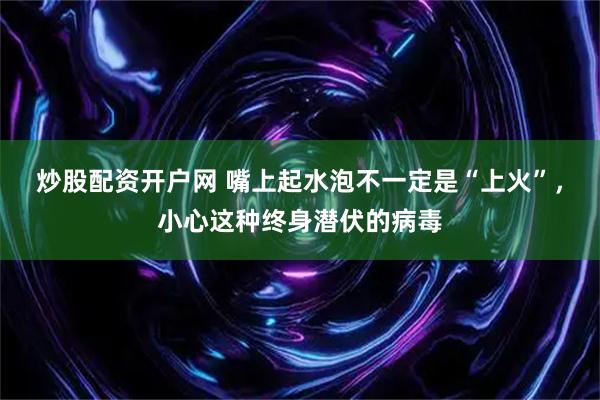 炒股配资开户网 嘴上起水泡不一定是“上火”，小心这种终身潜伏的病毒
