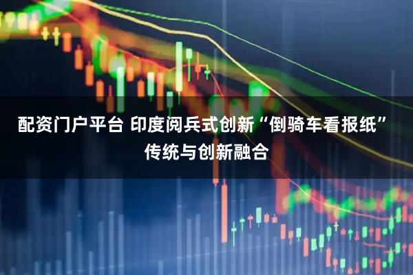 配资门户平台 印度阅兵式创新“倒骑车看报纸” 传统与创新融合