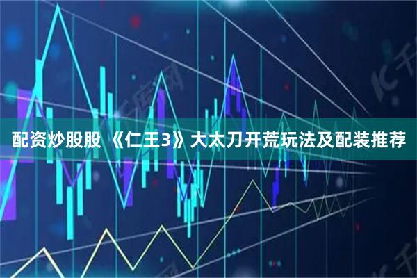 配资炒股股 《仁王3》大太刀开荒玩法及配装推荐