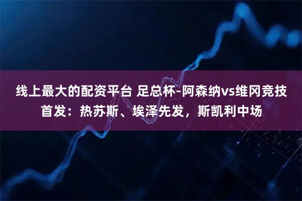 线上最大的配资平台 足总杯-阿森纳vs维冈竞技首发:热苏斯、埃泽先发,斯凯利中场