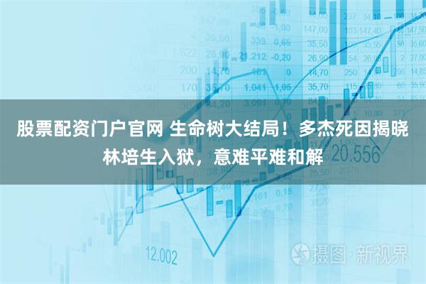 股票配资门户官网 生命树大结局！多杰死因揭晓林培生入狱，意难平难和解