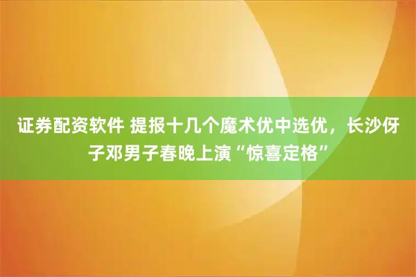 证券配资软件 提报十几个魔术优中选优,长沙伢子邓男子春晚上演“惊喜定格”