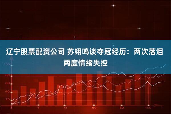 辽宁股票配资公司 苏翊鸣谈夺冠经历:两次落泪 两度情绪失控