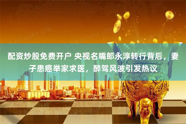 配资炒股免费开户 央视名嘴郎永淳转行背后，妻子患癌举家求医，醉驾风波引发热议