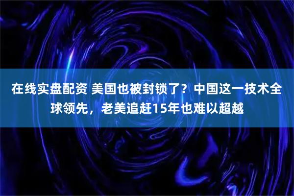 在线实盘配资 美国也被封锁了?中国这一技术全球领先,老美追赶15年也难以超越