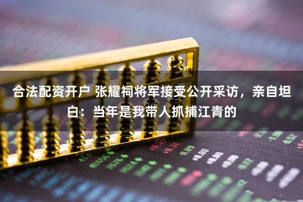 合法配资开户 张耀祠将军接受公开采访，亲自坦白：当年是我带人抓捕江青的