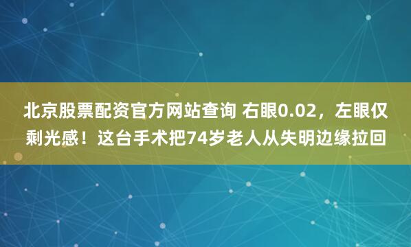 北京股票配资官方网站查询 右眼0.02，左眼仅剩光感！这台手术把74岁老人从失明边缘拉回