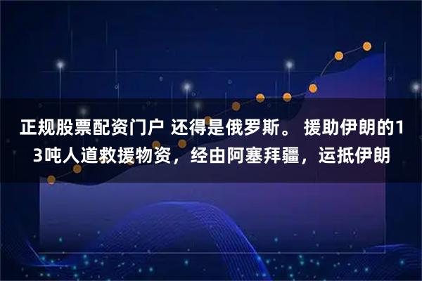 正规股票配资门户 还得是俄罗斯。 援助伊朗的13吨人道救援物资，经由阿塞拜疆，运抵伊朗