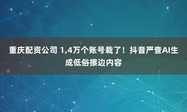 重庆配资公司 1.4万个账号栽了！抖音严查AI生成低俗擦边内容