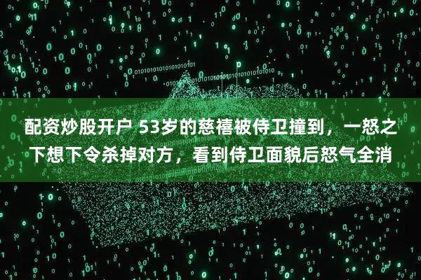 配资炒股开户 53岁的慈禧被侍卫撞到，一怒之下想下令杀掉对方，看到侍卫面貌后怒气全消