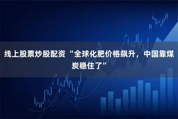 线上股票炒股配资 “全球化肥价格飙升,中国靠煤炭稳住了”