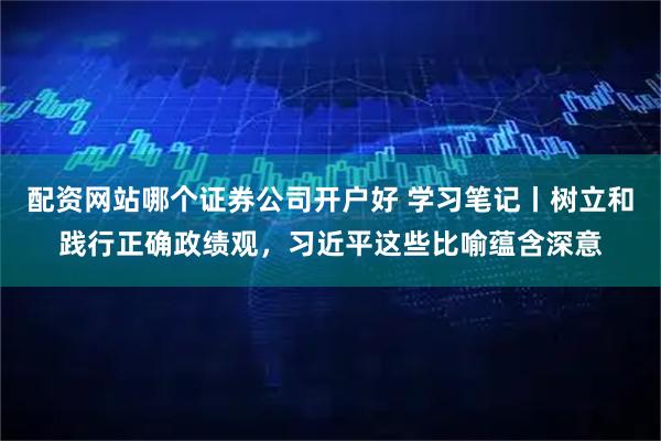 配资网站哪个证券公司开户好 学习笔记丨树立和践行正确政绩观，习近平这些比喻蕴含深意