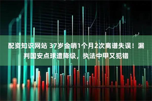 配资知识网站 37岁金哨1个月2次离谱失误！漏判国安点球遭降级，执法中甲又犯错