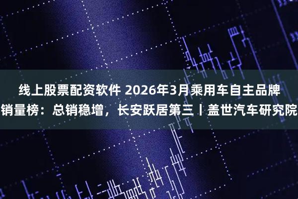 线上股票配资软件 2026年3月乘用车自主品牌销量榜：总销稳增，长安跃居第三丨盖世汽车研究院