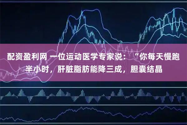 配资盈利网 一位运动医学专家说： “你每天慢跑半小时，肝脏脂肪能降三成，胆囊结晶