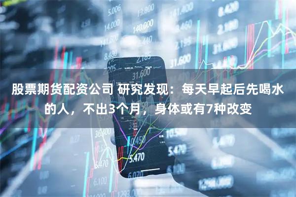 股票期货配资公司 研究发现：每天早起后先喝水的人，不出3个月，身体或有7种改变