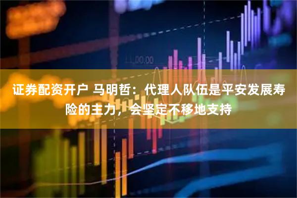 证券配资开户 马明哲：代理人队伍是平安发展寿险的主力，会坚定不移地支持