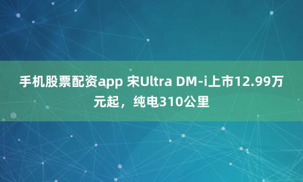 手机股票配资app 宋Ultra DM-i上市12.99万元起，纯电310公里