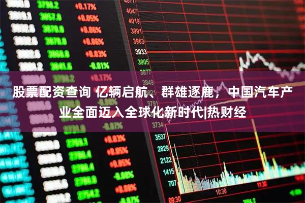 股票配资查询 亿辆启航、群雄逐鹿，中国汽车产业全面迈入全球化新时代|热财经