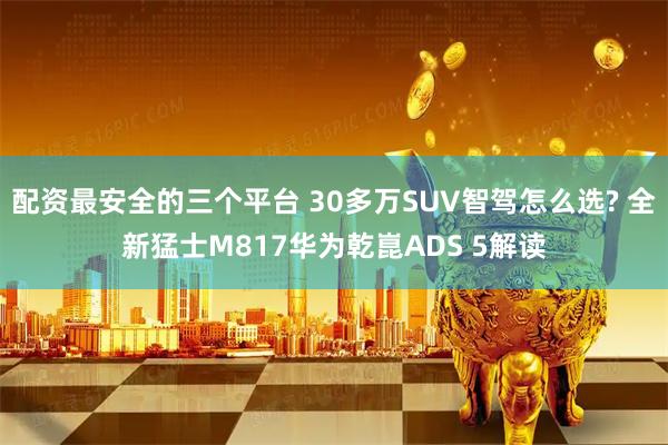 配资最安全的三个平台 30多万SUV智驾怎么选? 全新猛士M817华为乾崑ADS 5解读