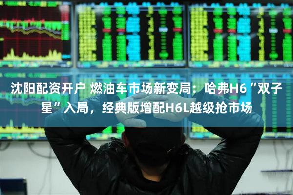 沈阳配资开户 燃油车市场新变局：哈弗H6“双子星”入局，经典版增配H6L越级抢市场