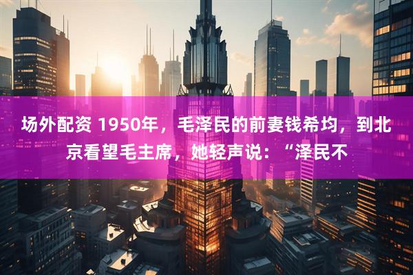场外配资 1950年,毛泽民的前妻钱希均,到北京看望毛主席,她轻声说:“泽民不
