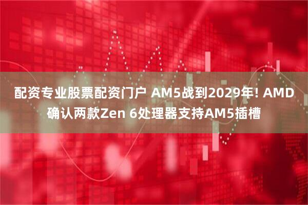配资专业股票配资门户 AM5战到2029年! AMD确认两款Zen 6处理器支持AM5插槽